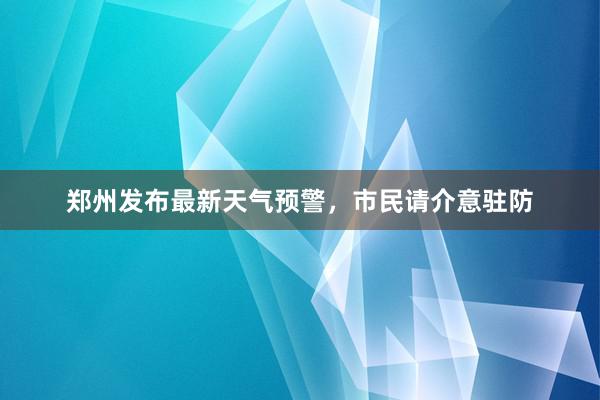 郑州发布最新天气预警，市民请介意驻防